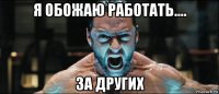 я обожаю работать.... за других