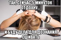 так, сейчас 5 минуток отдохну... и буду дела для дознания сшивать