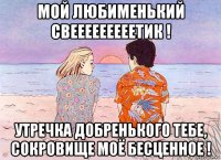 мой любименький свееееееееетик ! утречка добренького тебе, сокровище моё бесценное !