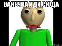 ванечка иди сюда 