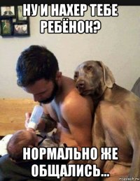 ну и нахер тебе ребёнок? нормально же общались...