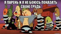 я парень и я не боюсь показать свою грудь 