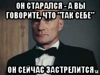 он старался - а вы говорите, что "так себе" он сейчас застрелится