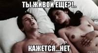 ты живой еще?!.. кажется...нет