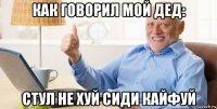 как говорил мой дед: стул не хуй сиди кайфуй
