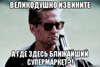 великодушно извините а где здесь ближайший супермаркет?!
