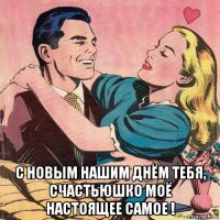  с новым нашим днём тебя, счастьюшко моё настоящее самое !