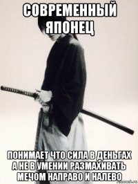 современный японец понимает что сила в деньгах а не в умении размахивать мечом направо и налево