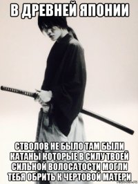 в древней японии стволов не было там были катаны которые в силу твоей сильной волосатости могли тебя обрить к чертовой матери