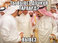 ты вывез дочку в гарвард? вывез