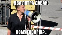 два литра давай! кому говорю?..