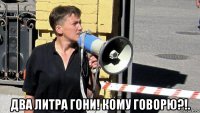  два литра гони! кому говорю?!.