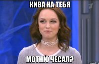 кива на тебя мотню чесал?