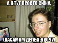 а я тут просто сижу, (насамом деле я дрочу)