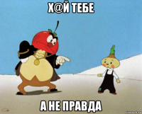 х@й тебе а не правда