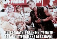  мы солдаты удачи мы требуем товары птребления без сдачи.