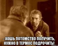  - хошь потомство получить, нужно в термос подрочить!