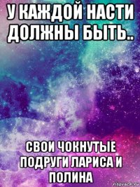 у каждой насти должны быть.. свои чокнутые подруги лариса и полина