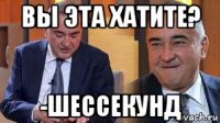 вы эта хатите? -шессекунд