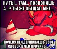 ну ты... там... позвонишь а...? ты же обещал мне... почему не сдерживаешь свое слово? в чем причины....