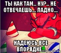 ты как там... ну?... не отвечаешь.... ладно.... надеюсь все впорядке...