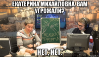 екатерина михайловна, вам угрожали? нет, нет.