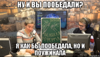 ну и вы пообедали? я как бы пообедала, но и поужинала