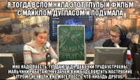 я тогда вспомнила этот глупый фильм с майклом дугласом и подумала мне надо поесть, тут дают еду, девочки трудоустроены, мальчики работают. ну зачем я им буду портить настроение утром? неужели я не могу поесть что-нибудь другое?