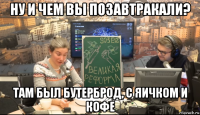 ну и чем вы позавтракали? там был бутерброд, с яичком и кофе