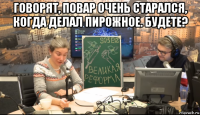 говорят, повар очень старался, когда делал пирожное. будете? 