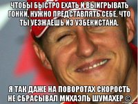 чтобы быстро ехать и выигрывать гонки, нужно представлять себе, что ты уезжаешь из узбекистана. я так даже на поворотах скорость не сбрасывал михаэль шумахер ©