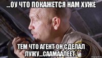 ...оу что покажется нам хуже тем что агент он сделал лужу...саамаалеет..