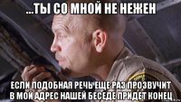 ...ты со мной не нежен если подобная речь еще раз прозвучит в мой адрес нашей беседе придет конец