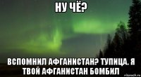 ну чё? вспомнил афганистан? тупица. я твой афганистан бомбил