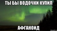 ты бы водочки купил афганоид