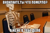 вконтакте,ты что померло? а,не,не в тебе дело