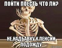 пойти поесть что ли? не,надбавку к пенсии подожду