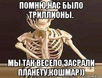 помню,нас было триллионы. мы так весело засрали планету,кошмар))