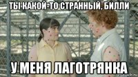 ты какой-то странный, билли у меня лаготрянка