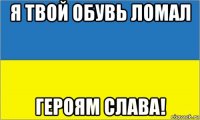 я твой обувь ломал героям слава!