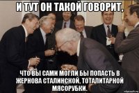 и тут он такой говорит, что вы сами могли бы попасть в жернова сталинской, тоталитарной мясорубки.