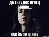 да ты у нас агнец божий... как йа по гляжу