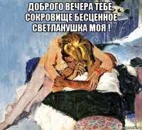 доброго вечера тебе, сокровище бесценное светланушка моя ! 
