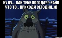 ку ку.... как тебе погода?? рано что то... приходи сегодня..))) 
