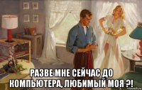 разве мне сейчас до компьютера, любимый моя ?!