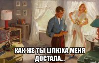  как же ты шлюха меня достала...