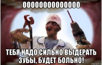 оооооооооооооо тебя надо сильно выдерать зубы, будет больно!