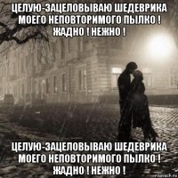 целую-зацеловываю шедеврика моего неповторимого пылко ! жадно ! нежно ! целую-зацеловываю шедеврика моего неповторимого пылко ! жадно ! нежно !