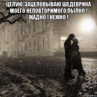 целую-зацеловываю шедеврика моего неповторимого пылко ! жадно ! нежно ! 