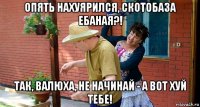 опять нахуярился, скотобаза ебаная?! так, валюха, не начинай - а вот хуй тебе!